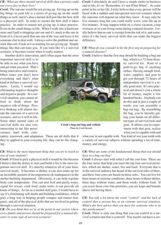 49
CR: What are three mental survival skills that a person could
use every day in their lives?
Creek: The top one would be not giving up. Giving up on the
big things in your life is a series of giving up on the small
things as well, and it’s also a mental skill just like the bow drill
is a physical skill. In order to master the bow drill it takes
practice. In order to master not giving up, it takes practice.
Even on the small things in life. When I walk into a hardware
store and I pull a shopping cart out and it’s stuck to the one in
front of it, I never push that one out of the way and leave it for
someone else to deal with. I always solve the problem and un-
stick that cart; I look at it as training for not giving up. Simple
things like that can train you. If you train like it’s a survival
scenario, it becomes easier when it really matters.
Another skill is innovation, and I often argue that the most
important survival skill is to
be able to use what you have
and get what you need. That’s
being innovative and creative.
Often times you don’t have
everything and that’s what
kind of defines a survival sce-
nario. Lastly, I would say
eliminating negative thoughts
and negative people. In a sur-
vival situation, you cannot af-
ford to think about the
negative side of things. Posi-
tive thinking will almost dic-
tate the outcome of a survival
scenario, and so it will in life.
Some other mental sides of
survival skills are also very
interesting to me like perse-
verance, hard work, com-
radery, teamwork, and adaptation. These are all skills that if
they’re applied to your everyday life, they can be life chang-
ing.
CR: What is the most important thing that you try to teach to
one of your students?
Creek: If I had to pick a physical skill it would be fire because
I believe that the ability to start and build a fire is the most im-
portant survival skill. It’s directly related to all of your basic
survival needs. It becomes a shelter, it can also make up for
an incredible amount of incompetencies & inadequacies in the
shelter-building department. Obviously, it can help regulate
body core temperature. Fire can also boil and purify water,
signal for rescue, cook food, make tools; it can provide all
kinds of things. As far as a mental skill goes, I would have to
say it’s eliminating self-doubt and building confidence, which
goes a long way in helping people conquer and master fear,
panic, and all of the physical skills that are involved in getting
through a survival situation.
CR: Do you think that we’re at the point in our society where
every family and person should be prepared for a natural dis-
aster or some type of survival scenario?
Creek: I absolutely do and I have a simple motto in business
and in life, it’s to “Remember, it’s not If but When”. At some
point in his or her life, I truly believe that every person will be
faced with a sudden and unexpected survival scenario where
the outcome will depend on what they know. It may only be
five minutes long but you could really screw your life up in
five minutes. It may happen while on a cruise vacation, a trip
overseas or in your living room during a natural disaster. I re-
ally believe that no one is exempt from the risk of it, and some-
times it’s the basic survival skills that can make the biggest
difference.
CR: What do you consider to be the first step in preparing for
a natural disaster?
Creek: I believe that the first step should be building a bug out
bag, which is a 72-hour disas-
ter survival kit. Kind of a
grab-in-go bag if anything
strikes. Having enough food,
water, supplies, and gear to
get you through 72 hours of
independent survival is a re-
ally good start. It’s also prac-
tical and doesn’t cost a whole
lot of money, maybe a few
hundred bucks. Anybody can
do this and in just a couple of
weeks you can assemble a
bug out bag. By assembling
the bag, you’re literally get-
ting your hands on all differ-
ent types of survival tools and
gear. It allows you to exper-
iment with that gear, realize
what you’re capable with and
what you’re not capable with. You kind of wet your teeth with
a variety of survival subjects without spending a lot of time,
money, and energy.
CR: What are some of the fundamental things that you should
have in a bug out bag?
Creek: I always start with what I call the core four. These are
the four items that help you meet the top four survival priori-
ties, which are shelter, water, fire and food. Everyone that is
in the survival industry has heard of the survival rules of three,
and these four cores are based on those rules. You can live for
three hours in extreme conditions, three hours without shelter,
three days without water, and three weeks without food. If
you cover those core four priorities, you are leaps and bounds
above not having them.
CR: You talk a lot about the word “control” and the lack of
control that a person has in an extreme survival situation.
What’s the best advice that you have for someone who is in
this predicament?
Creek: There is only one thing that you can control in a sur-
vival scenario and that is yourself. You maybe can have a cer-
Creek's bug out bag and vehicle
Photo by Creek Stewart
 