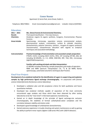 Curriculum Vitae Conor Noone
1 | P a g e
Conor Noone
Apartment 12 Jervis Park, Jervis Street, Dublin 1.
Telephone: 0852739811 Email: Conorstephennoone@gmail.com LinkedIn: linkd.in/1EDFWK1
Education:
2011 – 2015 BSc. (Hons) Forensic & Environmental Chemistry.
Results Final award classification – First class honours.
Chemistry Analytical, organic & organic synthesis, Inorganic, Environmental, Physical,
Forensic.
Areas Include Spectroscopy, microscopy, separation science, environmental analysis,
pharmaceutical analysis, criminalistics, surface & colloidal chemistry,
photochemistry, polymer chemistry, statistics , inorganic & organic synthesis/
characterisation, comprehensive education with regards to analytical
techniques and associated methodology.
Instrumentation Practical knowledge of Instrumentation and associated sample preparation:
FTIR/IR, UV/Vis including HACH UV/Vis, HPLC, ICP including ICP-MS, AAS, GC
including GC-MS/MS, I.C, C.E, GRIM, SEM-EDX, XRF, TGA, DSC, microscopy
(light/PLM/Comparison).
Familiar with working principals and data interpretation:
LC-MS/MS including interfacing, sample preparation and modes of operation,
NMR and NMR spectrum interpretation (1
H, 13
C & 2D NMR) Raman
spectroscopy, automated volumetric techniques (Karl Fischer).
Final Year Project:
Development of an analytical method for the identification of sugars in suspect drug and explosive
samples by high performance ligand exchange chromatography. –In conjunction with forensic
science Ireland (formerly the forensic science laboratory).
 Developed a validation plan and QA acceptance criteria for both qualitative and future
quantitative methods.
 Developed two analytical methods capable of separation of the most commonly
encountered sugar analytes and those which have been observed by other testing
laboratories to be the “new trend” in illicit bulk explosives manufacturing.
 Gained an in depth knowledge of the principle of ligand exchange-size exclusion
chromatography, the stabilities of formed carbohydrate-cation complexes and the
correlation between stability and elution order.
 Developed a good knowledge of carbohydrate stereochemistry.
 Gained extensive experience in trouble shooting and system maintenance as well as gaining
the ability to perform minor repairs (Agilent 1100 series HPLC with 1260 RI detector).
 