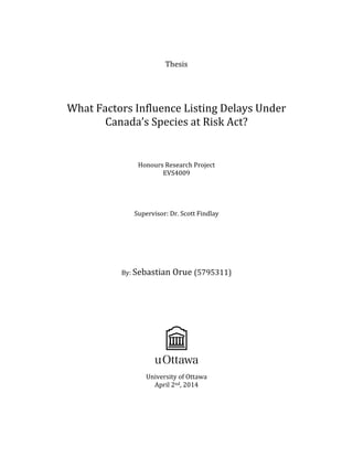  
	
  
Thesis	
  
	
  
	
  
	
  
	
   	
  
What	
  Factors	
  Influence	
  Listing	
  Delays	
  Under	
  
Canada’s	
  Species	
  at	
  Risk	
  Act?	
  
	
  
	
  
	
  
	
  
Honours	
  Research	
  Project	
  
EVS4009	
  
	
  
	
  
	
  
	
  
Supervisor:	
  Dr.	
  Scott	
  Findlay	
  
	
  
	
  
	
  
	
  
	
  
	
  
By:	
  Sebastian	
  Orue	
  (5795311)	
  
	
  
	
  
	
  
	
  
	
  
	
  
University	
  of	
  Ottawa	
  
April	
  2nd,	
  2014	
  
	
  
	
  
	
  
 