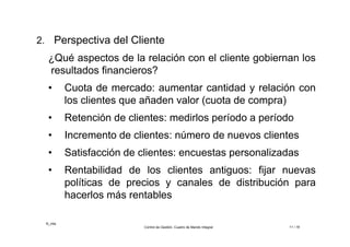 ©_mta
Control de Gestión. Cuadro de Mando Integral 11 / 18
2. Perspectiva del Cliente
¿Qué aspectos de la relación con el cliente gobiernan los
resultados financieros?
• Cuota de mercado: aumentar cantidad y relación con
los clientes que añaden valor (cuota de compra)
• Retención de clientes: medirlos período a período
• Incremento de clientes: número de nuevos clientes
• Satisfacción de clientes: encuestas personalizadas
• Rentabilidad de los clientes antiguos: fijar nuevas
políticas de precios y canales de distribución para
hacerlos más rentables
 