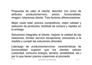 ©_mta
Control de Gestión. Cuadro de Mando Integral 12 / 18
Propuesta de valor al cliente: describir mix único de
atributos producto/servicio, precio, funcionalidad,
imagen, relaciones cliente. Tres factores diferenciadores:
Mejor costo total: precios competitivos, mejor calidad y
selección de productos, facilidad de compra y rapidez en
la entrega
Soluciones integrales al cliente: mejorar la calidad de las
relaciones, brindar servicio excepcional, soluciones a la
medida y cumplir las soluciones ofrecidas
Liderazgo de productos/servicios: características de
funcionalidad superior que los clientes valoran
(velocidad, consumo energía, tamaño, portabilidad, etc.)
por lo que tienen precios superiores al promedio
 