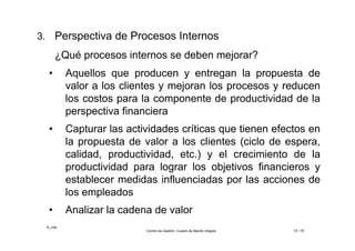 ©_mta
Control de Gestión. Cuadro de Mando Integral 14 / 18
3. Perspectiva de Procesos Internos
¿Qué procesos internos se deben mejorar?
• Aquellos que producen y entregan la propuesta de
valor a los clientes y mejoran los procesos y reducen
los costos para la componente de productividad de la
perspectiva financiera
• Capturar las actividades críticas que tienen efectos en
la propuesta de valor a los clientes (ciclo de espera,
calidad, productividad, etc.) y el crecimiento de la
productividad para lograr los objetivos financieros y
establecer medidas influenciadas por las acciones de
los empleados
• Analizar la cadena de valor
 