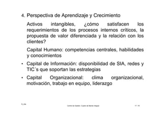©_mta
Control de Gestión. Cuadro de Mando Integral 17 / 18
4. Perspectiva de Aprendizaje y Crecimiento
Activos intangibles, ¿cómo satisfacen los
requerimientos de los procesos internos críticos, la
propuesta de valor diferenciada y la relación con los
clientes?
Capital Humano: competencias centrales, habilidades
y conocimientos
• Capital de Información: disponibilidad de SIA, redes y
TIC´s que soportan las estrategias
• Capital Organizacional: clima organizacional,
motivación, trabajo en equipo, liderazgo
 