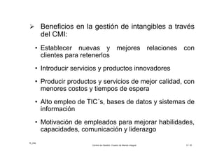 ©_mta
Control de Gestión. Cuadro de Mando Integral 5 / 18
 Beneficios en la gestión de intangibles a través
del CMI:
• Establecer nuevas y mejores relaciones con
clientes para retenerlos
• Introducir servicios y productos innovadores
• Producir productos y servicios de mejor calidad, con
menores costos y tiempos de espera
• Alto empleo de TIC´s, bases de datos y sistemas de
información
• Motivación de empleados para mejorar habilidades,
capacidades, comunicación y liderazgo
 