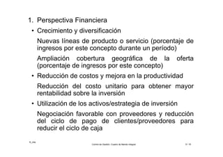 ©_mta
Control de Gestión. Cuadro de Mando Integral 9 / 18
1. Perspectiva Financiera
• Crecimiento y diversificación
Nuevas líneas de producto o servicio (porcentaje de
ingresos por este concepto durante un período)
Ampliación cobertura geográfica de la oferta
(porcentaje de ingresos por este concepto)
• Reducción de costos y mejora en la productividad
Reducción del costo unitario para obtener mayor
rentabilidad sobre la inversión
• Utilización de los activos/estrategia de inversión
Negociación favorable con proveedores y reducción
del ciclo de pago de clientes/proveedores para
reducir el ciclo de caja
 
