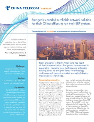 Sterigenics needed a reliable network solution
for their China offices to run their ERP system.
The network proved to be very reliable and performance superior to the previous infrastructure.
From Shanghai to North America to the heart
of the European Union, Sterigenics International is
expanding—building new facilities and enlarging
existing ones, to bring the latest in technology
and increased speed-to-market to medical device
manufactures worldwide.
Sterigenics International, Inc
Headquartered in the Chicago suburb
of Oak Brook, IL, Sterigenics Inter-
national, Inc., is a leading global
provider of contract sterilization
solutions and radiation processing
services. With 38 facilities across
North America, Europe and Asia,
Sterigenics is the only company in
the world to offer technology in
all leading sterilization modalities.
As a result of this broad-based
network, customers around the
world receive the convenience of
cutting-edge technology and expert
technical support close to their pro-
duction and distribution facilities.
Sterigenics attracts clients which
span multiple sectors and markets,
including firms within the medical
device, pharmaceutical, and food
safety industries.
Sterigenics anticipated a major
growth in network traffic in their ex-
panding Shanghai activities. The IT
Department needed to have a reli-
able network solution for the China
facilities to access their global ERP
system. The initial IP circuit was
adequate for light usage, but due
to the congestion on the public
Internet, it was difficult to get the
performance they needed from
their IP SEC VPN tunnel between
Shanghai and the United States.
Challenge:
Sterigenics needed a reliable
network solution for their China
offices to run their ERP system.
Solution:
CTA proposed a CN2 MPLS VPN
solution with Managed routers.
Key Benefits:
The CN2 MPLS VPN solution
with Managed routers came
with SLA covering the congested
Trans-Pacific portion between the
United States and China. After
a quick an efficient installation
the network supporting two sites
in Shanghai and one in the US
has proved to be very reliable
and performance superior to the
previous infrastructure.
“China Telecom Americas
understood that we did not have
staff on the ground in China, so we
required a solution that they could
install, monitor and support.”
—Mike Smith, Vice President of IT,
Sterigenics
 