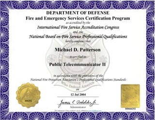 The authenticity of this certificate can be validated at www.dodffcert.com
in accordance with the provisions of the
National Fire Protection Association’s Professional Qualifications Standards
Administrator
is certified to
on
DEPARTMENT OF DEFENSE
Fire and Emergency Services Certification Program
as accredited by the
International Fire Service Accreditation Congress
and the
National Board on Fire Service Professional Qualifications 
hereby confirms that
Michael D. Patterson
12 Jul 2004
Public Telecommunicator II
666252
DD666252
 
