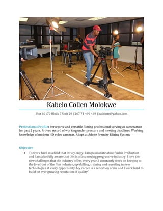 Kabelo Collen Molokwe
Plot 60170 Block 7 Unit 29 | 267 71 499 489 | kaibinte@yahoo.com
Professional Profile: Perceptive and versatile filming professional serving as cameraman
for past 2 years. Proven record of working under pressure and meeting deadlines. Working
knowledge of modern HD video cameras. Adopt at Adobe Premier Editing System.
Objective
• To work hard in a field that I truly enjoy. I am passionate about Video Production
and I am also fully aware that this is a fast moving progressive industry. I love the
new challenges that the industry offers every year. I constantly work on keeping to
the forefront of the film industry, up-skilling, training and investing in new
technologies at every opportunity. My career is a reflection of me and I work hard to
build on ever growing reputation of quality"
 