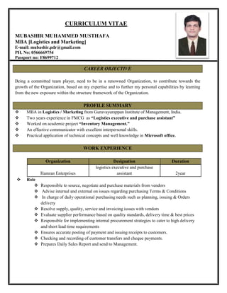 CURRICULUM VITAE
MUBASHIR MUHAMMED MUSTHAFA
MBA [Logistics and Marketing]
E-mail: mubashir.pdr@gmail.com
PH. No: 0566669754
Passport no: F8699712
CAREER OBJECTIVE
Being a committed team player, need to be in a renowned Organization, to contribute towards the
growth of the Organization, based on my expertise and to further my personal capabilities by learning
from the new exposure within the structure framework of the Organization.
PROFILE SUMMARY
 MBA in Logistics / Marketing from Guruvayurappan Institute of Management, India.
 Two years experience in FMCG as “Logistics executive and purchase assistant”
 Worked on academic project “Inventory Management.”
 An effective communicator with excellent interpersonal skills.
 Practical application of technical concepts and well knowledge in Microsoft office.
WORK EXPERIENCE
 Role
 Responsible to source, negotiate and purchase materials from vendors
 Advise internal and external on issues regarding purchasing Terms & Conditions
 In charge of daily operational purchasing needs such as planning, issuing & Orders
delivery
 Resolve supply, quality, service and invoicing issues with vendors
 Evaluate supplier performance based on quality standards, delivery time & best prices
 Responsible for implementing internal procurement strategies to cater to high delivery
and short lead time requirements
 Ensures accurate posting of payment and issuing receipts to customers.
 Checking and recording of customer transfers and cheque payments.
 Prepares Daily Sales Report and send to Management.
Organization Designation Duration
Hamran Enterprises
logistics executive and purchase
assistant 2year
 