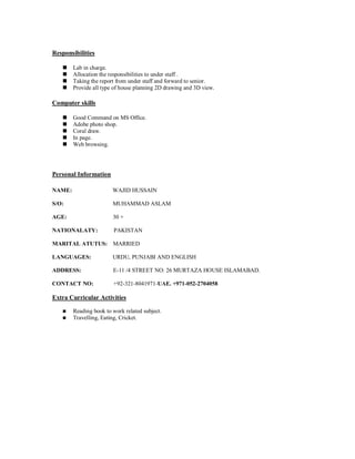 Responsibilities
 Lab in charge.
 Allocation the responsibilities to under staff .
 Taking the report from under staff and forward to senior.
 Provide all type of house planning 2D drawing and 3D view.
Computer skills
 Good Command on MS Office.
 Adobe photo shop.
 Coral draw.
 In page.
 Web browsing.
Personal Information
NAME: WAJID HUSSAIN
S/O: MUHAMMAD ASLAM
AGE: 30 +
NATIONALATY: PAKISTAN
MARITAL ATUTUS: MARRIED
LANGUAGES: URDU, PUNJABI AND ENGLISH
ADDRESS: E-11 /4 STREET NO: 26 MURTAZA HOUSE ISLAMABAD.
CONTACT NO: +92-321-8041971-UAE. +971-052-2704058
Extra Curricular Activities
 Reading book to work related subject.
 Travelling, Eating, Cricket.
 