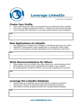 Leverage LinkedIn
                                                                  © 2009, Patrick Schwerdtfeger




Create Your Profile
□       Your profile should be clean but comprehensive & customized where possible.
□       Fill in your complete employment history – LinkedIn will recommend contacts.
□       Try to connect with influencers in your field, either directly or get introduced.

Notes




New Applications at LinkedIn
□       Use applications to integrate your Blogger or WordPress blog into your profile.
□       Upload PPT presentations, share reading lists or incorporate Twitter feeds.
□       Look for more powerful LinkedIn applications to be introduced in the future.

Notes




Write Recommendations for Others
□       When people view your profile, they often check your recommendations first.
□       Write positive reviews (where appropriate) for people in your network.
□       By writing positive reviews for others, you will end up getting more yourself.

Notes




Leverage the LinkedIn Database
□       Demonstrate your expertise and provide value by answering questions.
□       Search your network for potential customers and business partners.
□       Use InMail to contact prospects directly with valuable-based proposals.

Notes




                               www.WebifyBook.com
 