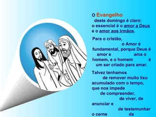 O  Evangelho   deste domingo é claro:  o essencial é o  amor a Deus  e o  amor aos irmãos .  Para o cristão,  o Amor é fundamental, porque Deus é amor e  ama o homem, e o homem  é um ser criado para amar. Talvez tenhamos  de remover muito lixo acumulado com o tempo, que nos impede  de compreender,  de viver, de anunciar e  de testemunhar o cerne  da proposta de Jesus. 