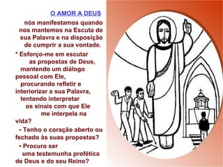 O AMOR A DEUS   nós manifestamos quando nos mantemos na Escuta de sua Palavra e na disposição de cumprir a sua vontade.  * Esforço-me em escutar  as propostas de Deus, mantendo um diálogo pessoal com Ele,  procurando refletir e interiorizar a sua Palavra,  tentando interpretar  os sinais com que Ele  me interpela na vida?  -  Tenho o coração aberto ou fechado às suas propostas? -  Procuro ser  uma testemunha profética  de Deus e do seu Reino? 