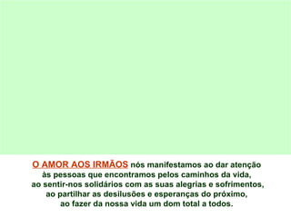 O AMOR AOS IRMÃOS  nós manifestamos ao dar atenção  às pessoas que encontramos pelos caminhos da vida,  ao sentir-nos solidários com as suas alegrias e sofrimentos, ao partilhar as desilusões e esperanças do próximo,  ao fazer da nossa vida um dom total a todos.  
