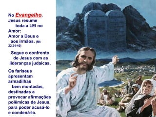 No  Evangelho , Jesus resume  toda a LEI no Amor: Amor a Deus e  aos irmãos.  (Mt 22,34-40) Segue o confronto  de Jesus com as lideranças judaicas.  Os fariseus apresentam armadilhas  bem montadas, destinadas a provocar afirmações polêmicas de Jesus, para poder acusá-lo  e condená-lo. 