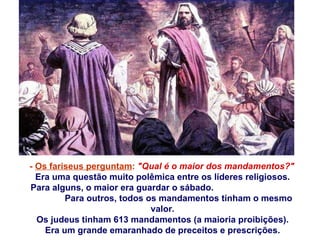 -  Os fariseus perguntam :   "Qual é o maior dos mandamentos?" Era uma questão muito polêmica entre os líderes religiosos. Para alguns, o maior era guardar o sábado.  Para outros, todos os mandamentos tinham o mesmo valor. Os judeus tinham 613 mandamentos (a maioria proibições). Era um grande emaranhado de preceitos e prescrições. 