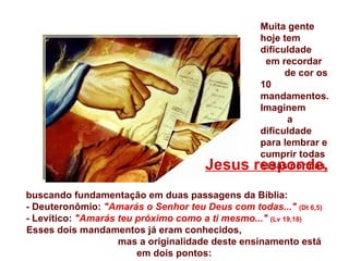 buscando fundamentação em duas passagens da Bíblia: - Deuteronômio:  "Amarás o Senhor teu Deus com todas..."  (Dt 6,5) - Levítico:  "Amarás teu próximo como a ti mesmo..."  (Lv 19,18) Esses dois mandamentos já eram conhecidos,  mas a originalidade deste ensinamento está em dois pontos: Muita gente hoje tem dificuldade  em recordar  de cor os 10 mandamentos. Imaginem  a dificuldade para lembrar e cumprir todas essas normas.   Jesus responde, 