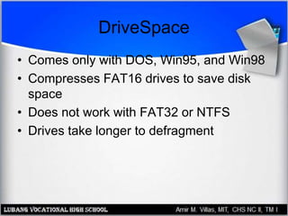 DriveSpace
• Comes only with DOS, Win95, and Win98
• Compresses FAT16 drives to save disk
space
• Does not work with FAT32 or NTFS
• Drives take longer to defragment
 