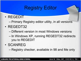 Registry Editor
• REGEDIT
– Primary Registry editor utility, in all versions
• REGEDT32
– Different version in most Windows versions
– In Windows XP, running REGEDT32 redirects
you to REGEDIT
• SCANREG
– Registry checker, available in 98 and Me only
 