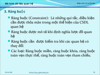 Mô hình dữ liệu quan hệ

Nhập môn Cơ sở Dữ liệu

3. Ràng buộ c
Ràng buộc (Constraint): Là những qui tắc, điều kiện

cần được thỏa mãn trong một thể hiện của CSDL
quan hệ
Ràng buộc được mô tả khi định nghĩa lược đồ quan
hệ
Ràng buộc cần được kiểm tra khi các quan hệ có
thay đổi
Các loại: Ràng buộc miền, ràng buộc khóa, ràng buộc
toàn vẹn thực thể, ràng buộc toàn vẹn tham chiếu.

02:44 AM

Khoa Công nghệ thông tin

18

 