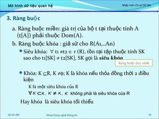 Mô hình dữ liệu quan hệ

Nhập môn Cơ sở Dữ liệu

3. Ràng buộ c
a. Ràng buộc miền: giá trị của bộ t tại thuộc tính A
(t[A]) phải thuộc Dom(A).
b. Ràng buộc khóa : giả sử cho R(A1,..An)
Siêu khóa: ∀ t1 ≠t2 ∈ r (R), tồn tại tập thuộc tính SK

sao cho t1[SK] ≠ t2[SK], SK gọi là siêu khóa

Ràng buộc duy nhất

Khóa: K ⊆R, K ≠φ; K là khóa nếu thỏa đồng thời 2 điều

kiện

K là một siêu khóa của R
∀ K’ ⊂ K , K’ ≠ K , K’ không phải là siêu khóa của R

Hay khóa là siêu khóa tối thiểu
02:44 AM

Khoa Công nghệ thông tin

19

 