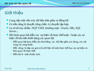 Mô hình dữ liệu quan hệ

Nhập môn Cơ sở Dữ liệu

Giới thiệu
 Cung cấp một cấu trúc dữ liệu đơn giản và đồng bộ
 Có nền tảng lý thuyết vững chắc: Lý thuyết tập hợp
 Là cơ sở của nhiều HQT CSDL thương mại: Oracle, DB2, SQL

Server…
 Mô hình quan hệ diễn các sự kiện về thực thể hoặc / hoặc các sự
kiện về liên kết dưới dạng các quan hệ.
o Mỗi quan hệ được biễu thị như bảng các dữ liệu gồm các dòng, các cột

cùng các ràng buộc.
o Mỗi dòng là tập các giá trị là dữ liệu về một thực thể hay các sự kiện có
liên quan về thực thể.
o Mỗi cột là một thuộc tính.

02:44 AM

Khoa Công nghệ thông tin

2

 
