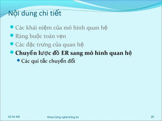 Nội dung chi tiết
Các khái niệm của mô hình quan hệ
Ràng buộc toàn vẹn
Các đặc trưng của quan hệ
Chuyể n lượ c đồ ER sang mô hình quan hệ
Các qui tắc chuyển đổi

02:44 AM

Khoa Công nghệ thông tin

26

 