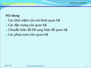 Mô hình dữ liệ u quan hệ

Nhập môn Cơ sở Dữ liệu

Nộ i dung
1. Các khái niệm của mô hình quan hệ
2. Các đặc trưng của quan hệ
3. Chuyển lược đồ ER sang lược đồ quan hệ
4. Các phép toán trên quan hệ

02:44 AM

Khoa Công nghệ thông tin

3

 