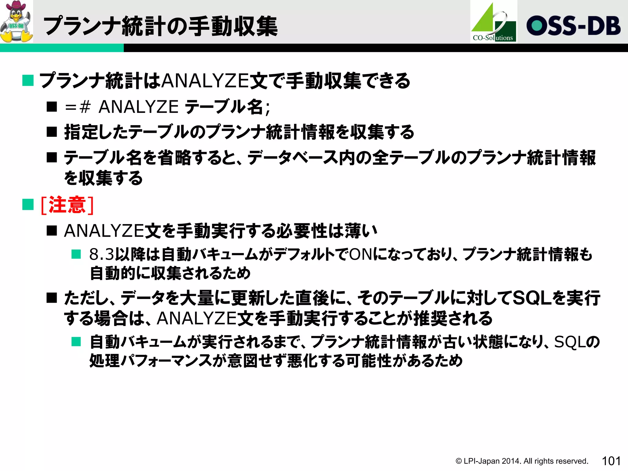 © LPI-Japan 2014. All rights reserved. 101
プランナ統計の手動収集
 プランナ統計はANALYZE文で手動収集できる
 =# ANALYZE テーブル名;
 指定したテーブルのプランナ統計情報を収集する
 テーブル名を省略すると、データベース内の全テーブルのプランナ統計情報
を収集する
 [注意]
 ANALYZE文を手動実行する必要性は薄い
 8.3以降は自動バキュームがデフォルトでONになっており、プランナ統計情報も
自動的に収集されるため
 ただし、データを大量に更新した直後に、そのテーブルに対してＳＱＬを実行
する場合は、ANALYZE文を手動実行することが推奨される
 自動バキュームが実行されるまで、プランナ統計情報が古い状態になり、SQLの
処理パフォーマンスが意図せず悪化する可能性があるため
 