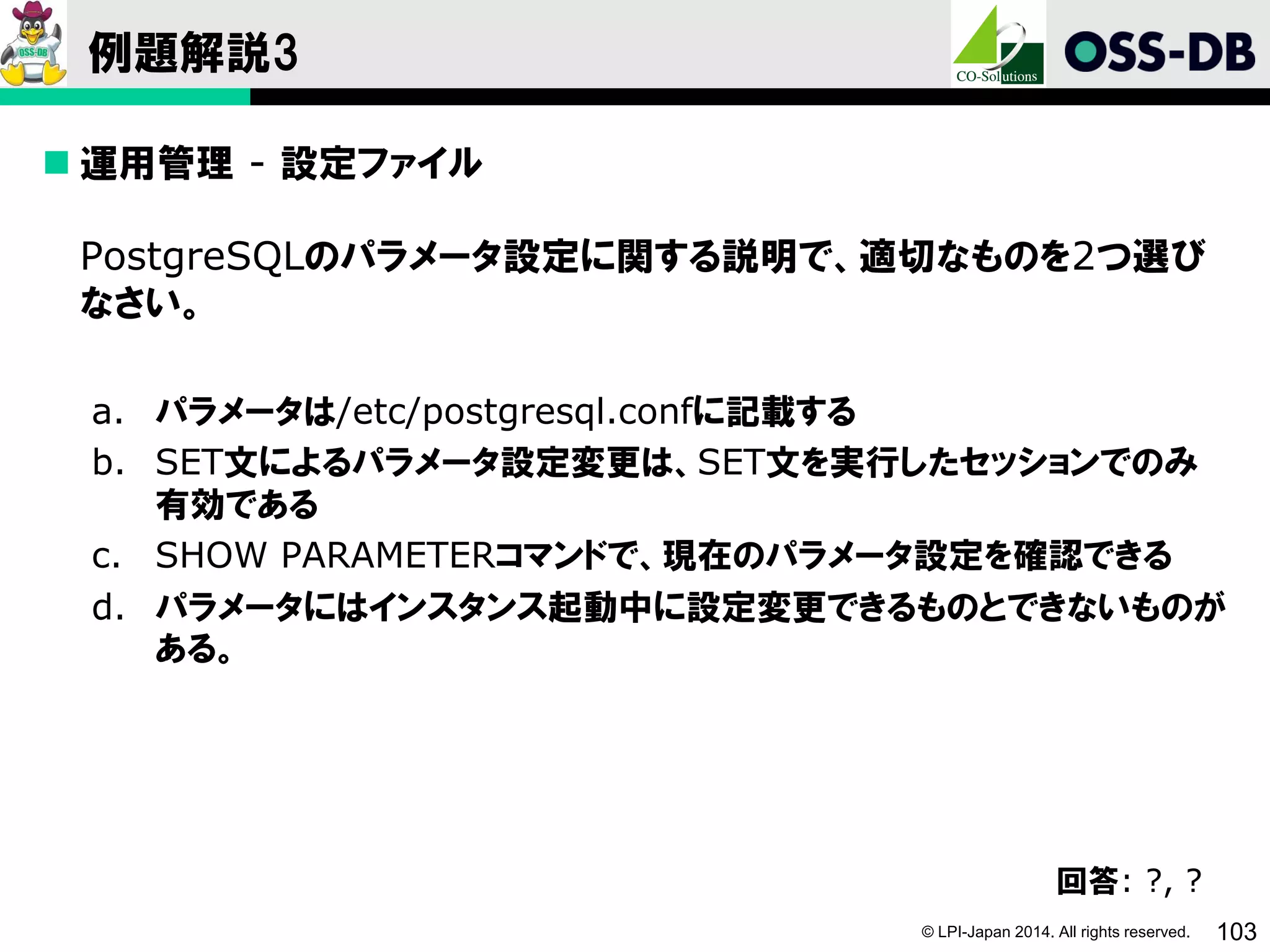 © LPI-Japan 2014. All rights reserved. 103
例題解説3
 運用管理 - 設定ファイル
PostgreSQLのパラメータ設定に関する説明で、適切なものを2つ選び
なさい。
a. パラメータは/etc/postgresql.confに記載する
b. SET文によるパラメータ設定変更は、SET文を実行したセッションでのみ
有効である
c. SHOW PARAMETERコマンドで、現在のパラメータ設定を確認できる
d. パラメータにはインスタンス起動中に設定変更できるものとできないものが
ある。
回答: ?, ?
 