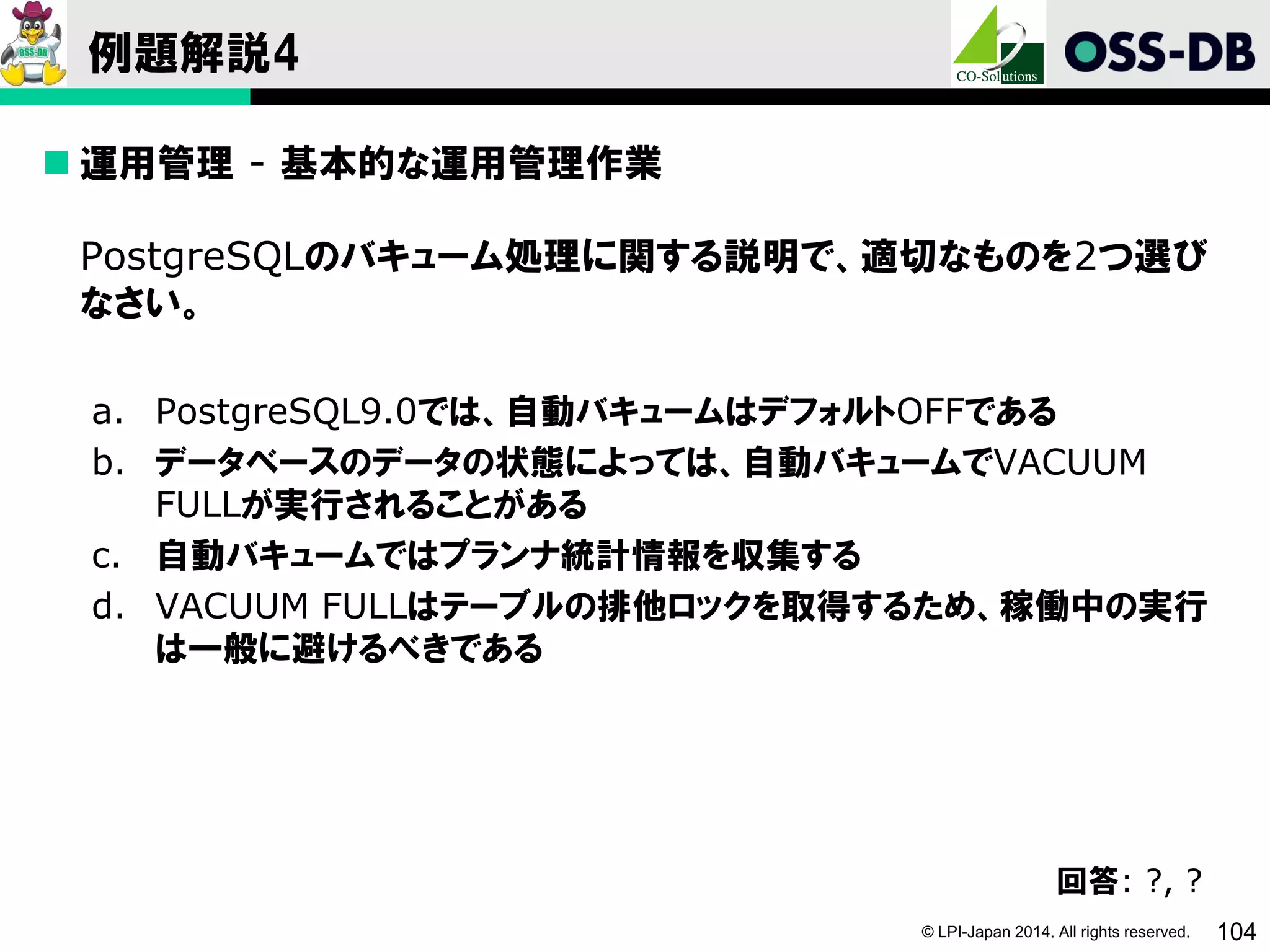 © LPI-Japan 2014. All rights reserved. 104
例題解説4
 運用管理 - 基本的な運用管理作業
PostgreSQLのバキューム処理に関する説明で、適切なものを2つ選び
なさい。
a. PostgreSQL9.0では、自動バキュームはデフォルトOFFである
b. データベースのデータの状態によっては、自動バキュームでVACUUM
FULLが実行されることがある
c. 自動バキュームではプランナ統計情報を収集する
d. VACUUM FULLはテーブルの排他ロックを取得するため、稼働中の実行
は一般に避けるべきである
回答: ?, ?
 