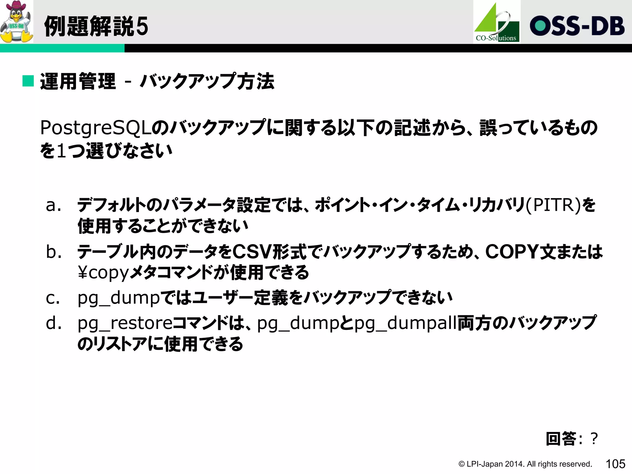 © LPI-Japan 2014. All rights reserved. 105
例題解説5
 運用管理 - バックアップ方法
PostgreSQLのバックアップに関する以下の記述から、誤っているもの
を1つ選びなさい
a. デフォルトのパラメータ設定では、ポイント・イン・タイム・リカバリ(PITR)を
使用することができない
b. テーブル内のデータをＣＳＶ形式でバックアップするため、ＣＯＰＹ文または
¥copyメタコマンドが使用できる
c. pg_dumpではユーザー定義をバックアップできない
d. pg_restoreコマンドは、pg_dumpとpg_dumpall両方のバックアップ
のリストアに使用できる
回答: ?
 