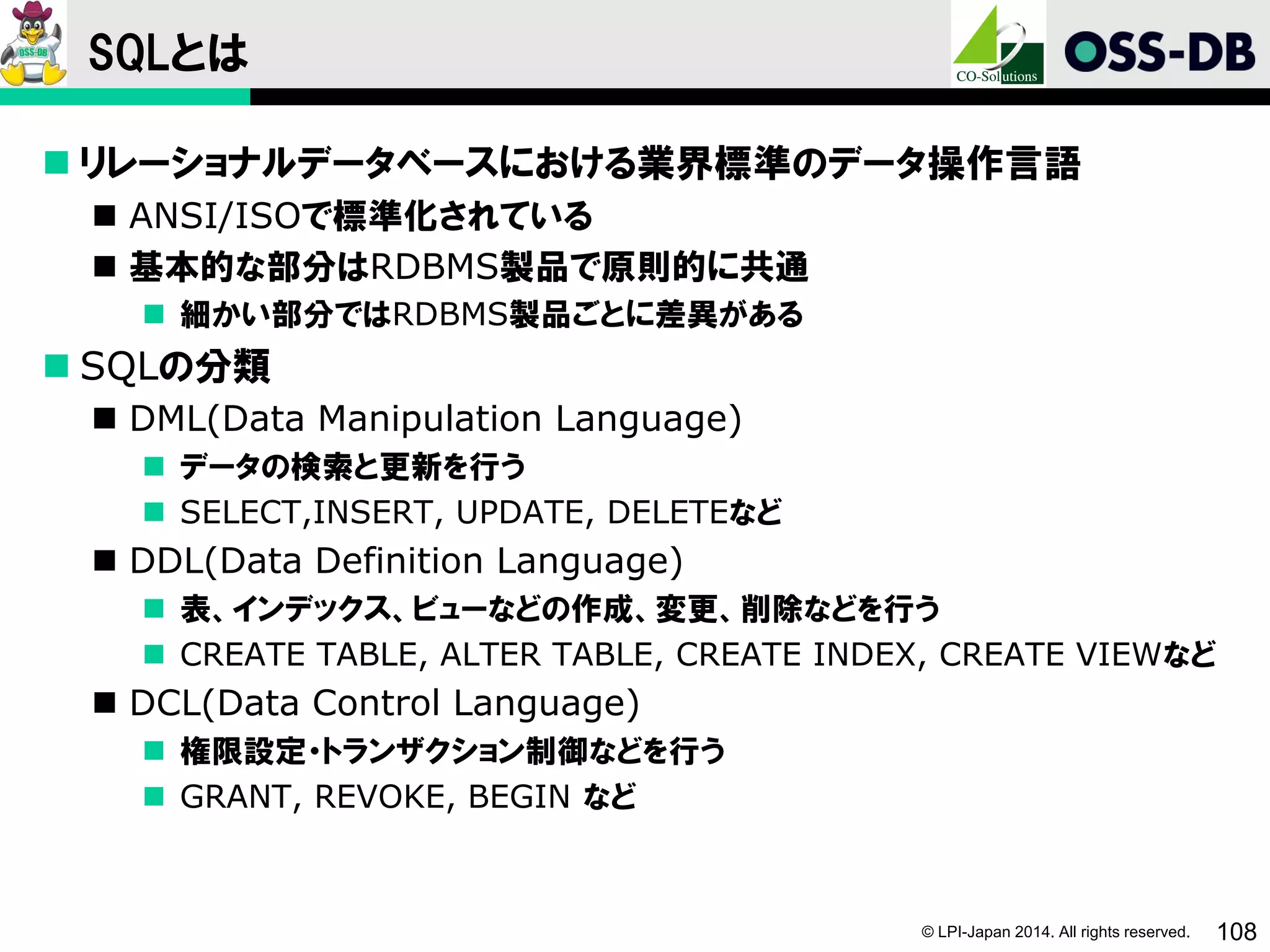 © LPI-Japan 2014. All rights reserved. 108
SQLとは
 リレーショナルデータベースにおける業界標準のデータ操作言語
 ANSI/ISOで標準化されている
 基本的な部分はRDBMS製品で原則的に共通
 細かい部分ではRDBMS製品ごとに差異がある
 SQLの分類
 DML(Data Manipulation Language)
 データの検索と更新を行う
 SELECT,INSERT, UPDATE, DELETEなど
 DDL(Data Definition Language)
 表、インデックス、ビューなどの作成、変更、削除などを行う
 CREATE TABLE, ALTER TABLE, CREATE INDEX, CREATE VIEWなど
 DCL(Data Control Language)
 権限設定・トランザクション制御などを行う
 GRANT, REVOKE, BEGIN など
 