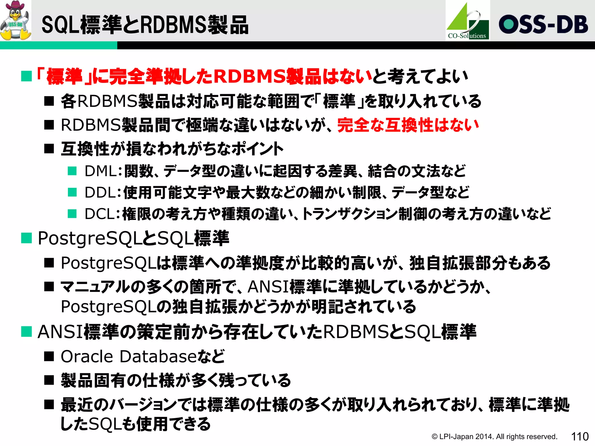 © LPI-Japan 2014. All rights reserved. 110
SQL標準とRDBMS製品
 「標準」に完全準拠したRDBMS製品はないと考えてよい
 各RDBMS製品は対応可能な範囲で「標準」を取り入れている
 RDBMS製品間で極端な違いはないが、完全な互換性はない
 互換性が損なわれがちなポイント
 DML：関数、データ型の違いに起因する差異、結合の文法など
 DDL：使用可能文字や最大数などの細かい制限、データ型など
 DCL：権限の考え方や種類の違い、トランザクション制御の考え方の違いなど
 PostgreSQLとSQL標準
 PostgreSQLは標準への準拠度が比較的高いが、独自拡張部分もある
 マニュアルの多くの箇所で、ANSI標準に準拠しているかどうか、
PostgreSQLの独自拡張かどうかが明記されている
 ANSI標準の策定前から存在していたRDBMSとSQL標準
 Oracle Databaseなど
 製品固有の仕様が多く残っている
 最近のバージョンでは標準の仕様の多くが取り入れられており、標準に準拠
したSQLも使用できる
 