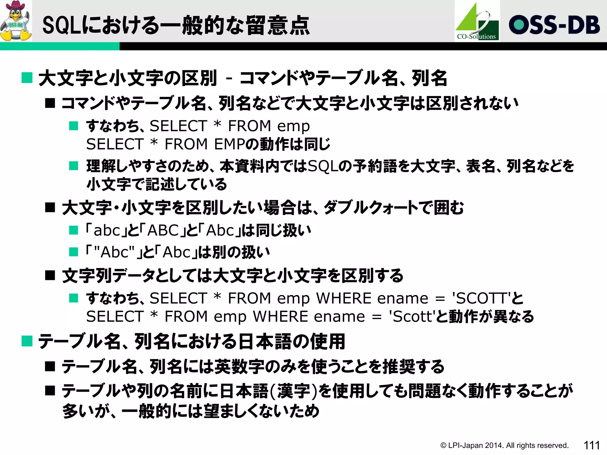 © LPI-Japan 2014. All rights reserved. 111
SQLにおける一般的な留意点
 大文字と小文字の区別 - コマンドやテーブル名、列名
 コマンドやテーブル名、列名などで大文字と小文字は区別されない
 すなわち、SELECT * FROM emp
SELECT * FROM EMPの動作は同じ
 理解しやすさのため、本資料内ではSQLの予約語を大文字、表名、列名などを
小文字で記述している
 大文字・小文字を区別したい場合は、ダブルクォートで囲む
 「abc」と「ABC」と「Abc」は同じ扱い
 「"Abc"」と「Abc」は別の扱い
 文字列データとしては大文字と小文字を区別する
 すなわち、SELECT * FROM emp WHERE ename = 'SCOTT'と
SELECT * FROM emp WHERE ename = 'Scott'と動作が異なる
 テーブル名、列名における日本語の使用
 テーブル名、列名には英数字のみを使うことを推奨する
 テーブルや列の名前に日本語(漢字)を使用しても問題なく動作することが
多いが、一般的には望ましくないため
 