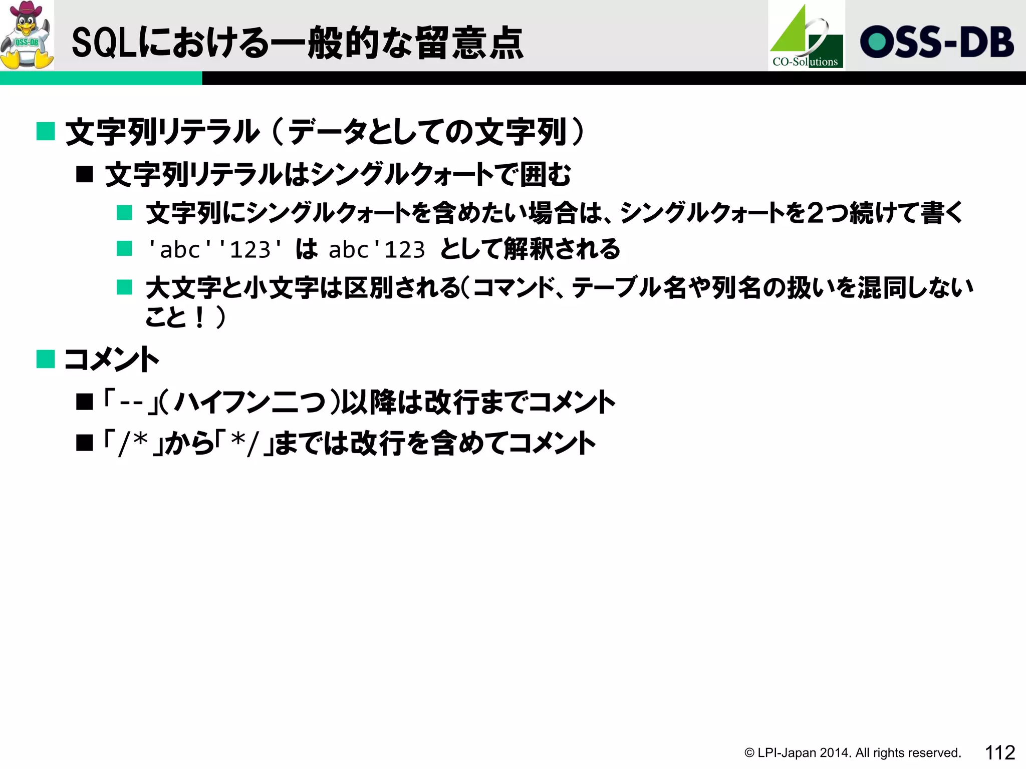 © LPI-Japan 2014. All rights reserved. 112
SQLにおける一般的な留意点
 文字列リテラル （データとしての文字列）
 文字列リテラルはシングルクォートで囲む
 文字列にシングルクォートを含めたい場合は、シングルクォートを２つ続けて書く
 'abc''123' は abc'123 として解釈される
 大文字と小文字は区別される（コマンド、テーブル名や列名の扱いを混同しない
こと！）
 コメント
 「--」（ハイフン二つ）以降は改行までコメント
 「/*」から「*/」までは改行を含めてコメント
 