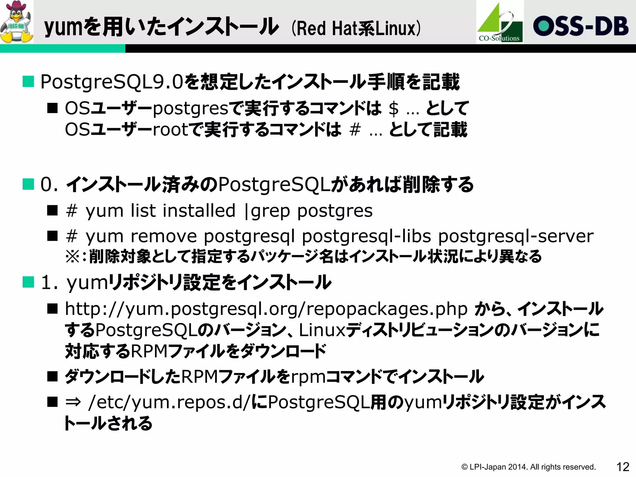 © LPI-Japan 2014. All rights reserved. 12
yumを用いたインストール (Red Hat系Linux)
 PostgreSQL9.0を想定したインストール手順を記載
 OSユーザーpostgresで実行するコマンドは $ … として
OSユーザーrootで実行するコマンドは # … として記載
 0. インストール済みのPostgreSQLがあれば削除する
 # yum list installed |grep postgres
 # yum remove postgresql postgresql-libs postgresql-server
※：削除対象として指定するパッケージ名はインストール状況により異なる
 1. yumリポジトリ設定をインストール
 http://yum.postgresql.org/repopackages.php から、インストール
するPostgreSQLのバージョン、Linuxディストリビューションのバージョンに
対応するRPMファイルをダウンロード
 ダウンロードしたRPMファイルをrpmコマンドでインストール
 ⇒ /etc/yum.repos.d/にPostgreSQL用のyumリポジトリ設定がインス
トールされる
 