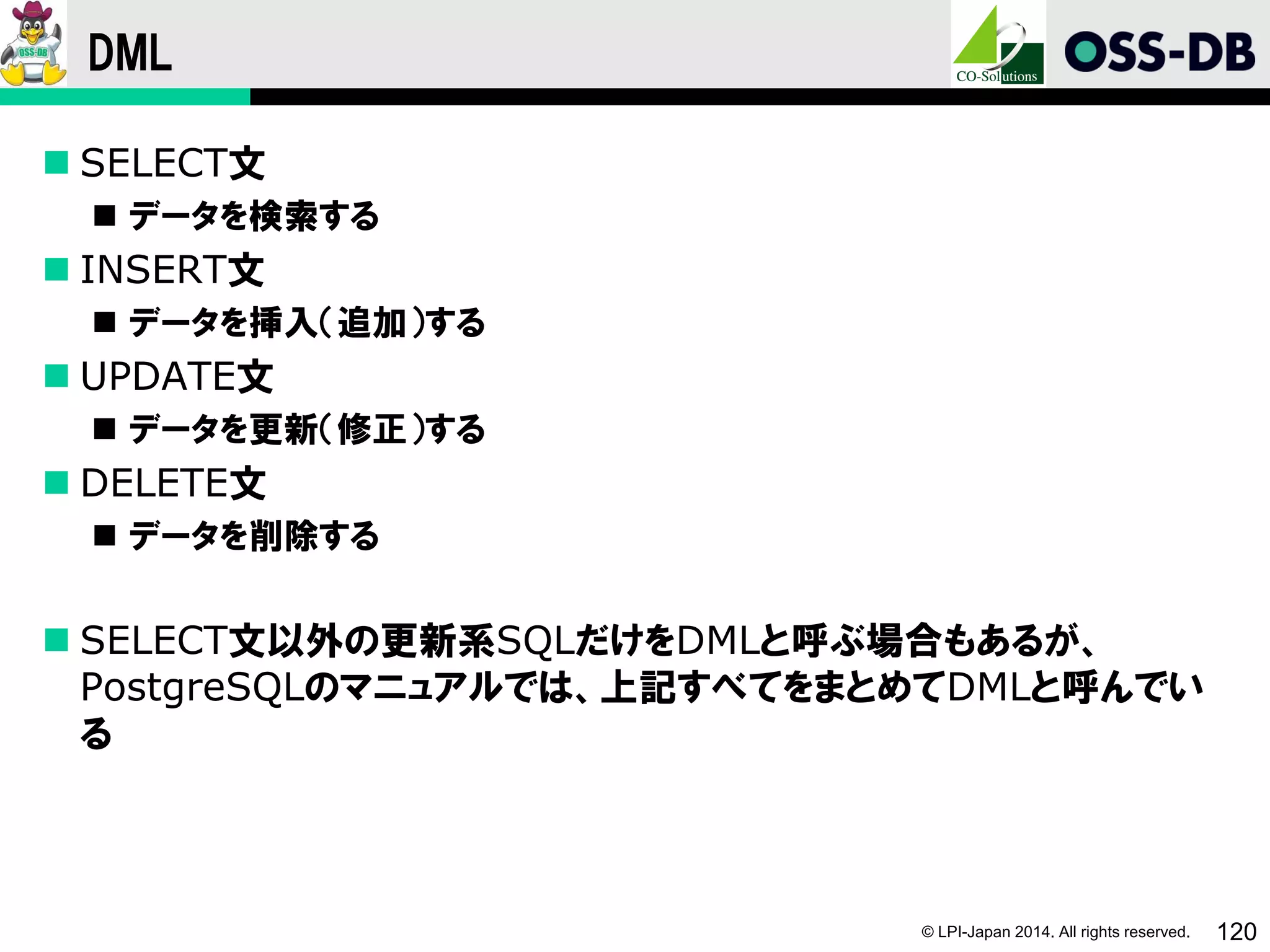 © LPI-Japan 2014. All rights reserved. 120
DML
 SELECT文
 データを検索する
 INSERT文
 データを挿入（追加）する
 UPDATE文
 データを更新（修正）する
 DELETE文
 データを削除する
 SELECT文以外の更新系SQLだけをDMLと呼ぶ場合もあるが、
PostgreSQLのマニュアルでは、上記すべてをまとめてDMLと呼んでい
る
 