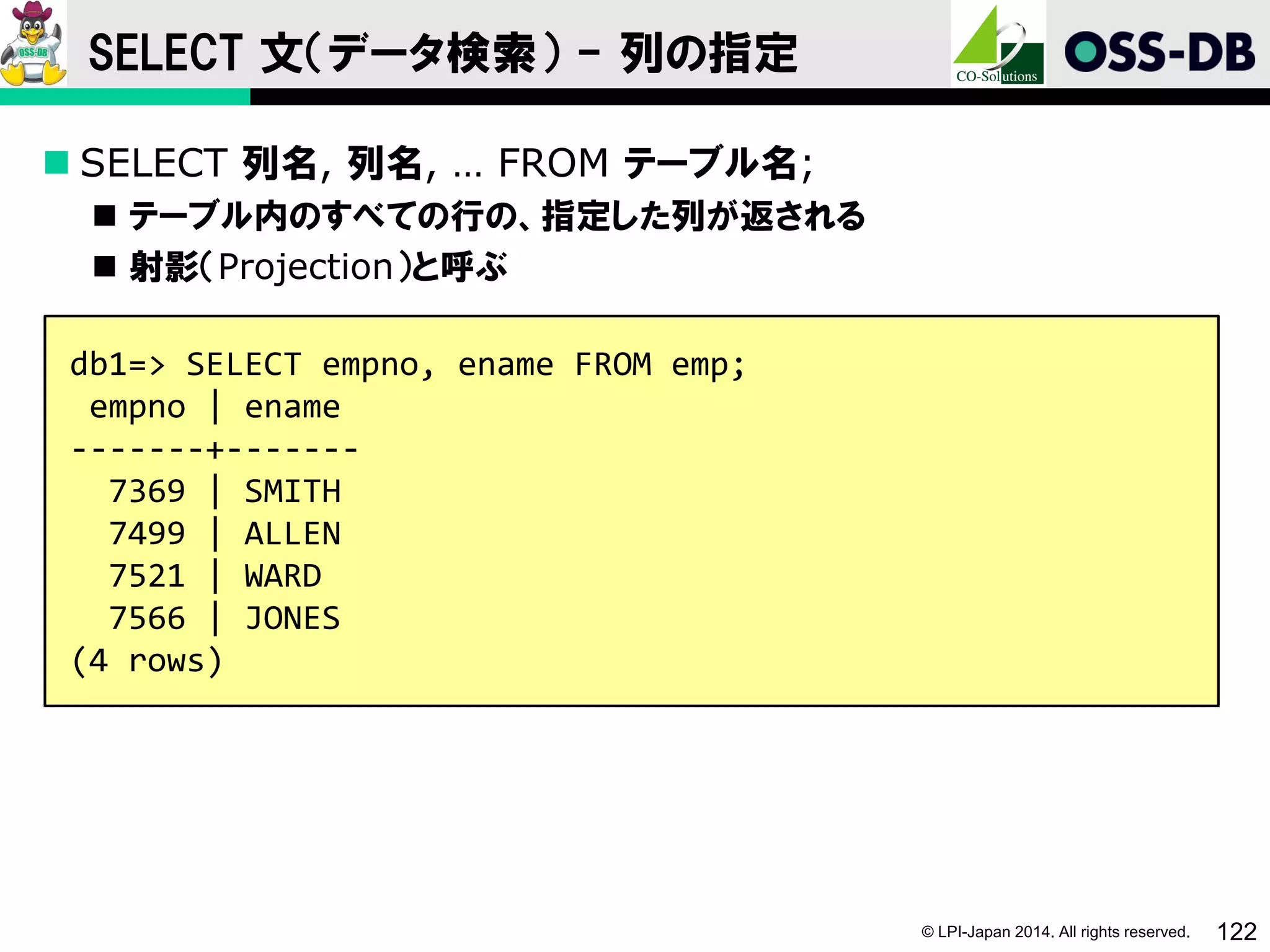 © LPI-Japan 2014. All rights reserved. 122
SELECT 文（データ検索） - 列の指定
 SELECT 列名, 列名, … FROM テーブル名;
 テーブル内のすべての行の、指定した列が返される
 射影（Projection）と呼ぶ
db1=> SELECT empno, ename FROM emp;
empno | ename
-------+-------
7369 | SMITH
7499 | ALLEN
7521 | WARD
7566 | JONES
(4 rows)
 