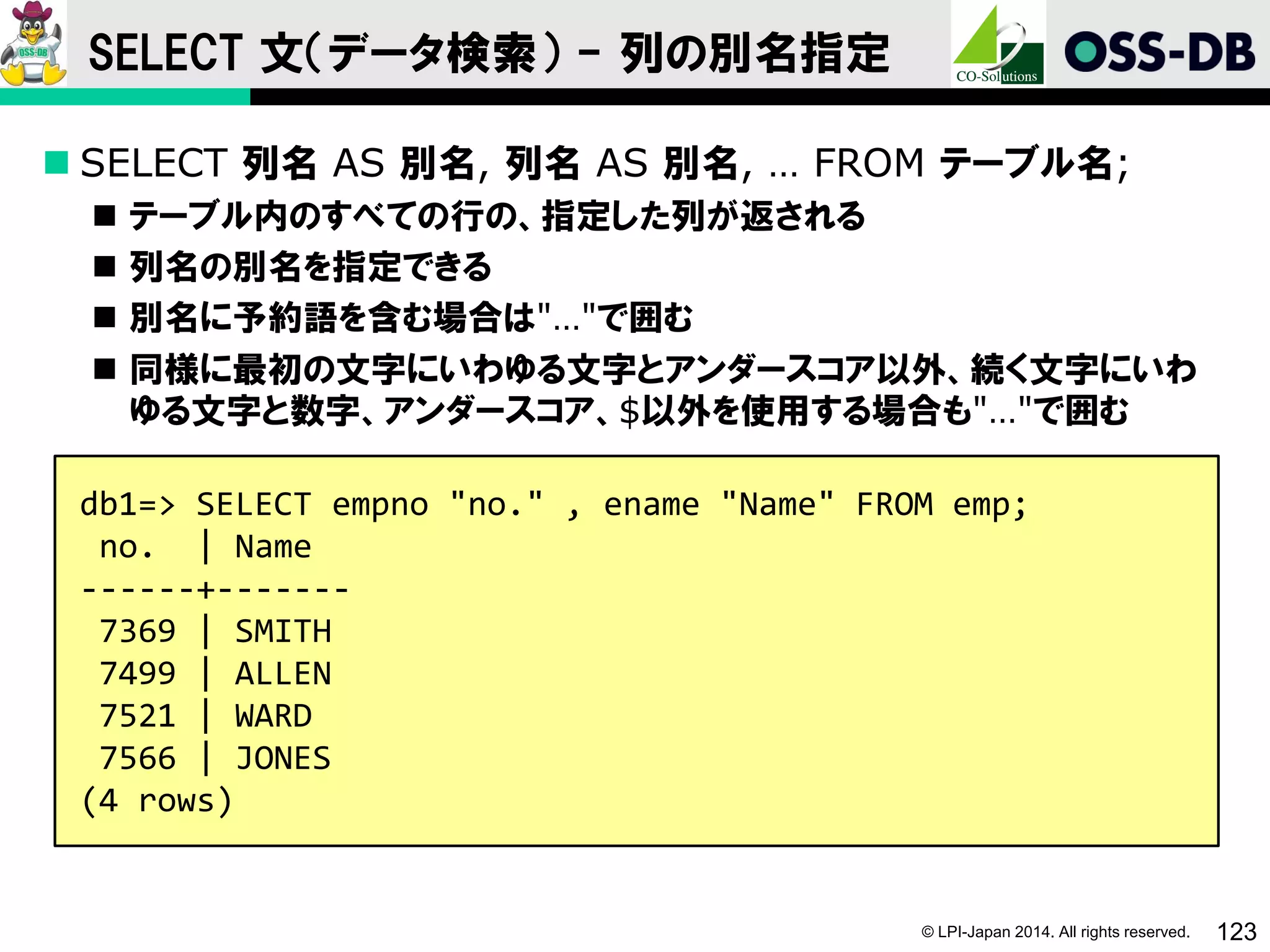 © LPI-Japan 2014. All rights reserved. 123
SELECT 文（データ検索） - 列の別名指定
 SELECT 列名 AS 別名, 列名 AS 別名, … FROM テーブル名;
 テーブル内のすべての行の、指定した列が返される
 列名の別名を指定できる
 別名に予約語を含む場合は"…"で囲む
 同様に最初の文字にいわゆる文字とアンダースコア以外、続く文字にいわ
ゆる文字と数字、アンダースコア、$以外を使用する場合も"…"で囲む
db1=> SELECT empno "no." , ename "Name" FROM emp;
no. | Name
------+-------
7369 | SMITH
7499 | ALLEN
7521 | WARD
7566 | JONES
(4 rows)
 