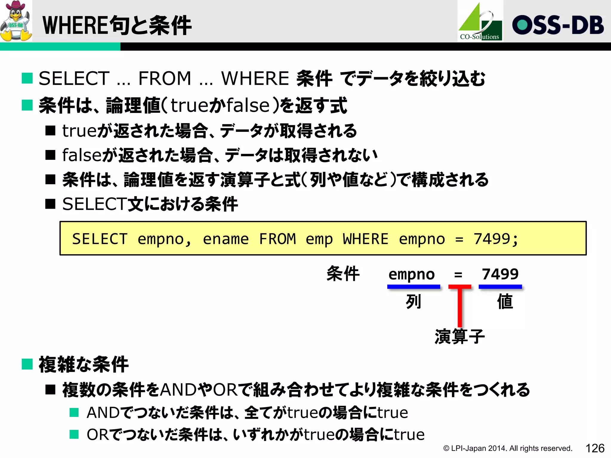 © LPI-Japan 2014. All rights reserved. 126
WHERE句と条件
 SELECT … FROM … WHERE 条件 でデータを絞り込む
 条件は、論理値（trueかfalse）を返す式
 trueが返された場合、データが取得される
 falseが返された場合、データは取得されない
 条件は、論理値を返す演算子と式（列や値など）で構成される
 SELECT文における条件
 複雑な条件
 複数の条件をANDやORで組み合わせてより複雑な条件をつくれる
 ANDでつないだ条件は、全てがtrueの場合にtrue
 ORでつないだ条件は、いずれかがtrueの場合にtrue
SELECT empno, ename FROM emp WHERE empno = 7499;
条件 empno = 7499
列 値
演算子
 