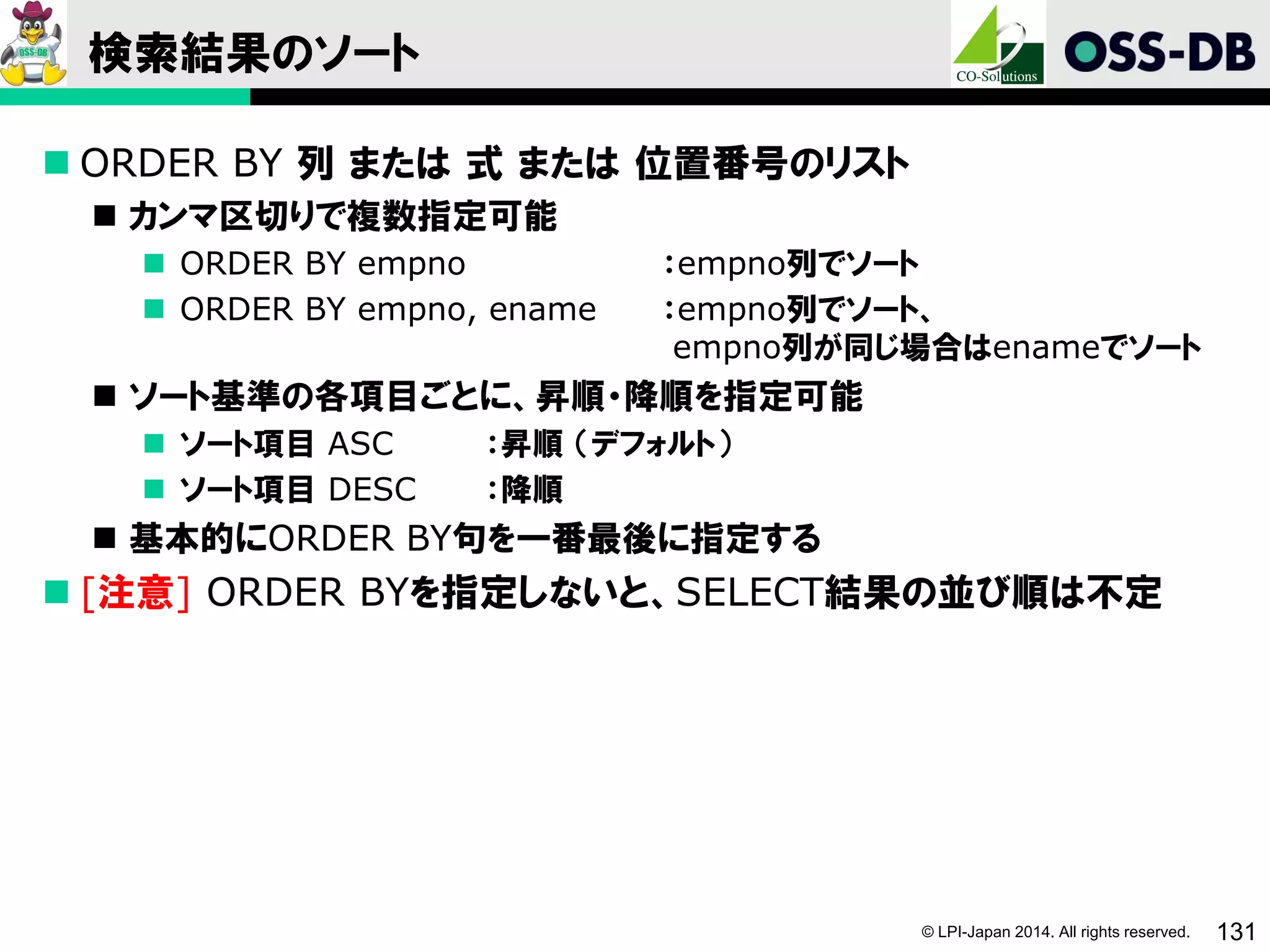 © LPI-Japan 2014. All rights reserved. 131
検索結果のソート
 ORDER BY 列 または 式 または 位置番号のリスト
 カンマ区切りで複数指定可能
 ORDER BY empno ：empno列でソート
 ORDER BY empno, ename ：empno列でソート、
empno列が同じ場合はenameでソート
 ソート基準の各項目ごとに、昇順・降順を指定可能
 ソート項目 ASC ：昇順 （デフォルト）
 ソート項目 DESC ：降順
 基本的にORDER BY句を一番最後に指定する
 [注意] ORDER BYを指定しないと、SELECT結果の並び順は不定
 