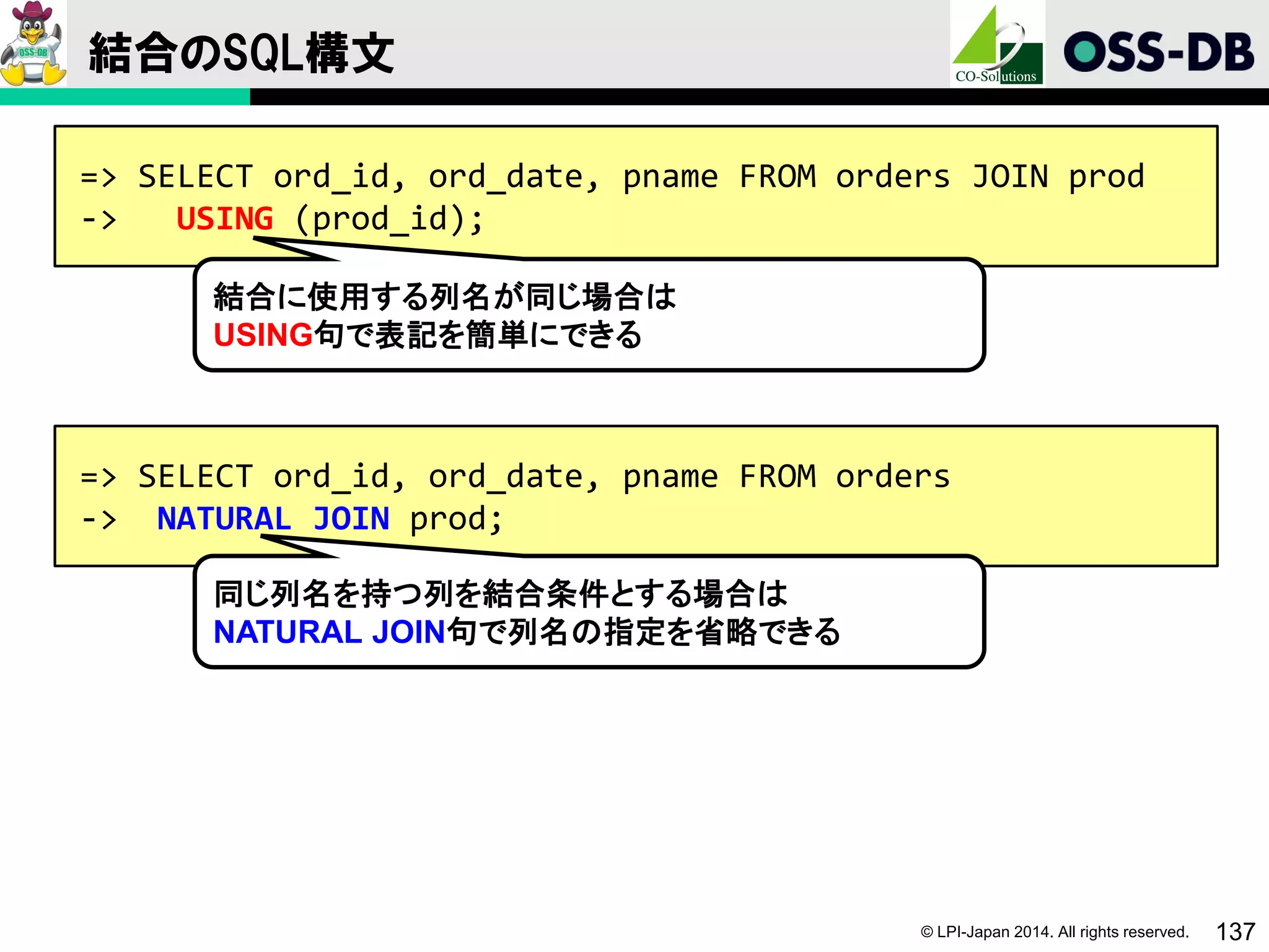 © LPI-Japan 2014. All rights reserved. 137
結合のSQL構文
=> SELECT ord_id, ord_date, pname FROM orders JOIN prod
-> USING (prod_id);
結合に使用する列名が同じ場合は
USING句で表記を簡単にできる
=> SELECT ord_id, ord_date, pname FROM orders
-> NATURAL JOIN prod;
同じ列名を持つ列を結合条件とする場合は
NATURAL JOIN句で列名の指定を省略できる
 