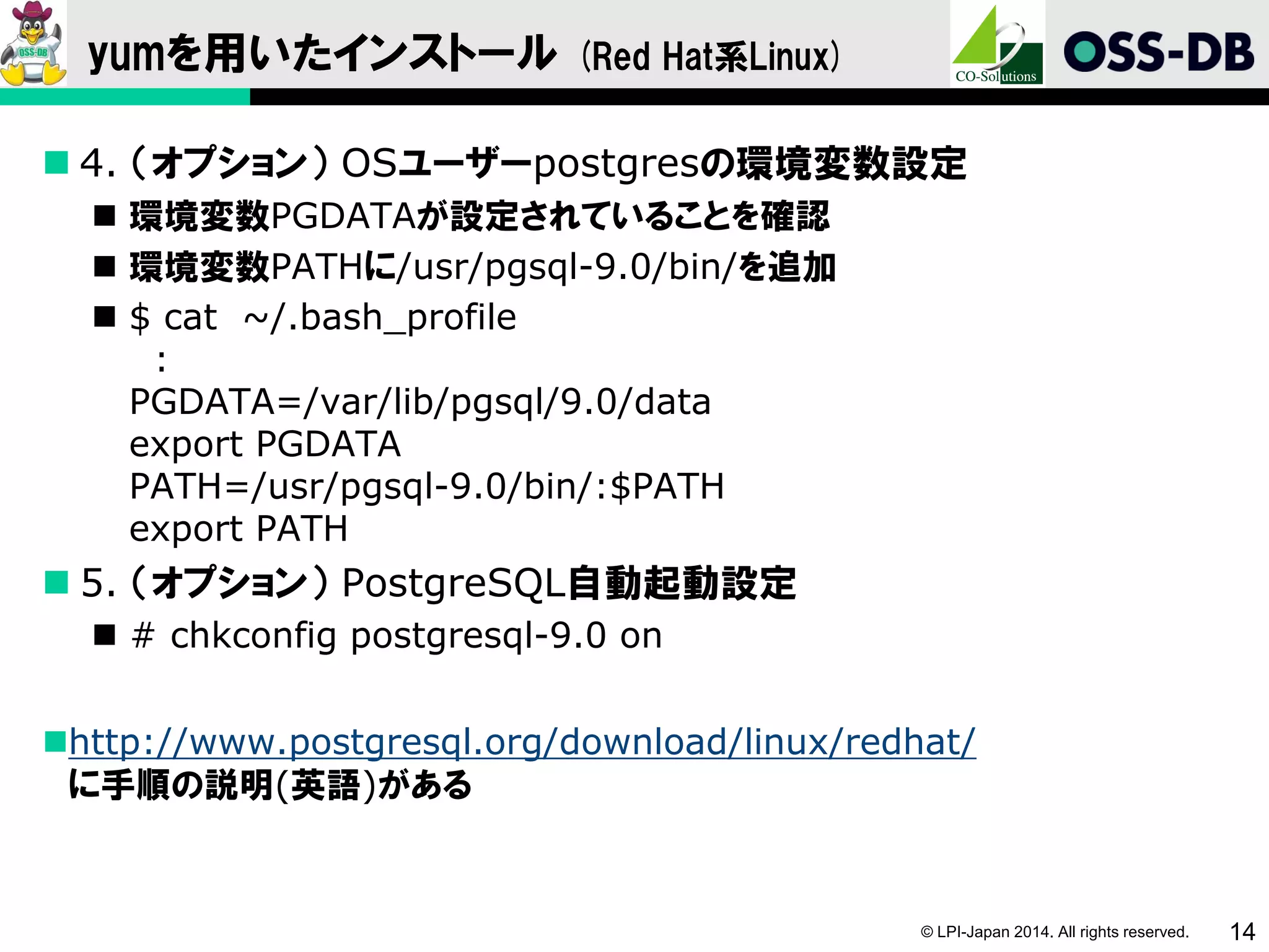 © LPI-Japan 2014. All rights reserved. 14
yumを用いたインストール (Red Hat系Linux)
 4. （オプション） OSユーザーpostgresの環境変数設定
 環境変数PGDATAが設定されていることを確認
 環境変数PATHに/usr/pgsql-9.0/bin/を追加
 $ cat ~/.bash_profile
:
PGDATA=/var/lib/pgsql/9.0/data
export PGDATA
PATH=/usr/pgsql-9.0/bin/:$PATH
export PATH
 5. （オプション） PostgreSQL自動起動設定
 # chkconfig postgresql-9.0 on
http://www.postgresql.org/download/linux/redhat/
に手順の説明(英語)がある
 
