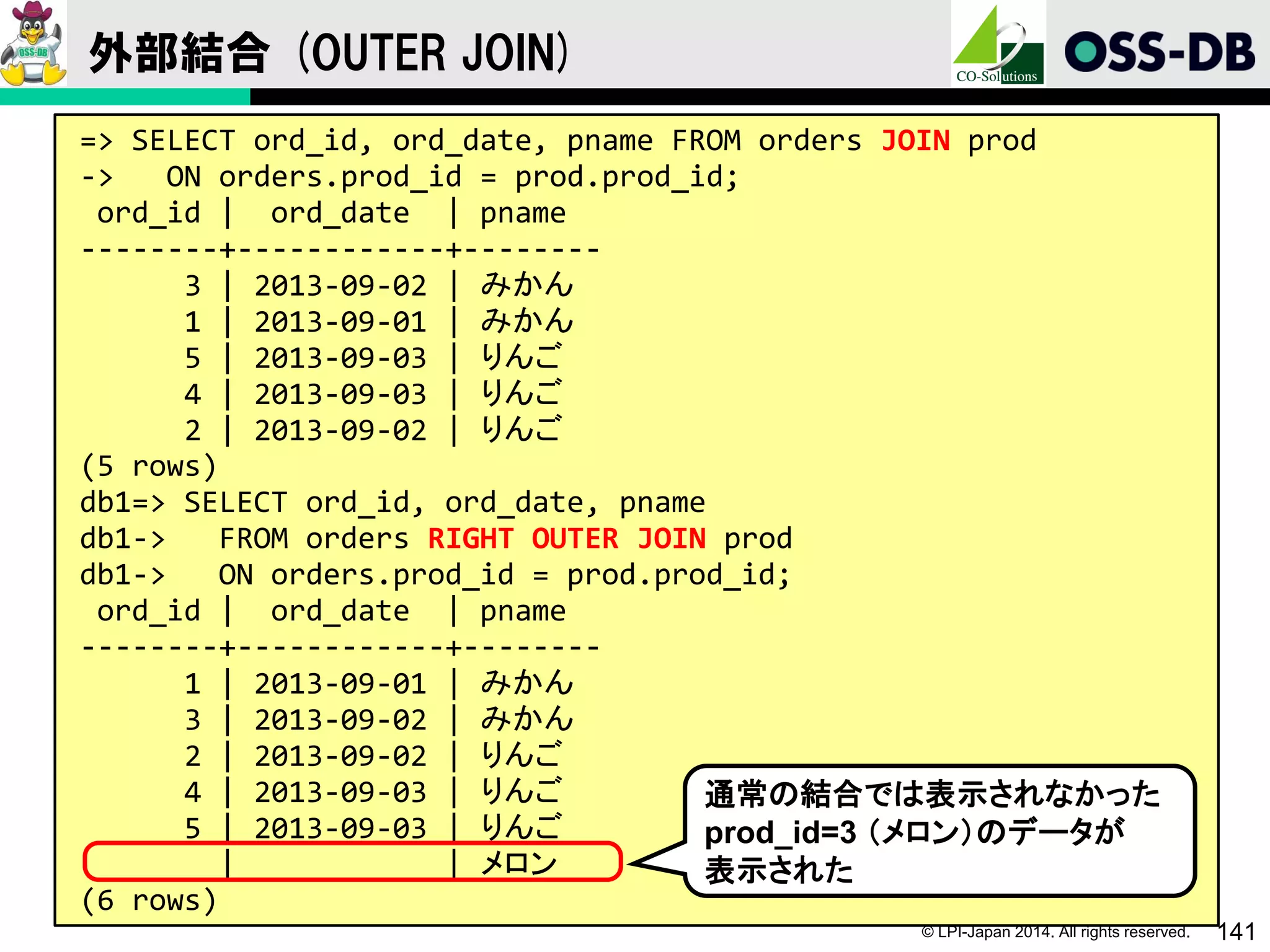 © LPI-Japan 2014. All rights reserved. 141
外部結合 (OUTER JOIN)
=> SELECT ord_id, ord_date, pname FROM orders JOIN prod
-> ON orders.prod_id = prod.prod_id;
ord_id | ord_date | pname
--------+------------+--------
3 | 2013-09-02 | みかん
1 | 2013-09-01 | みかん
5 | 2013-09-03 | りんご
4 | 2013-09-03 | りんご
2 | 2013-09-02 | りんご
(5 rows)
db1=> SELECT ord_id, ord_date, pname
db1-> FROM orders RIGHT OUTER JOIN prod
db1-> ON orders.prod_id = prod.prod_id;
ord_id | ord_date | pname
--------+------------+--------
1 | 2013-09-01 | みかん
3 | 2013-09-02 | みかん
2 | 2013-09-02 | りんご
4 | 2013-09-03 | りんご
5 | 2013-09-03 | りんご
| | メロン
(6 rows)
通常の結合では表示されなかった
prod_id=3 （メロン）のデータが
表示された
 