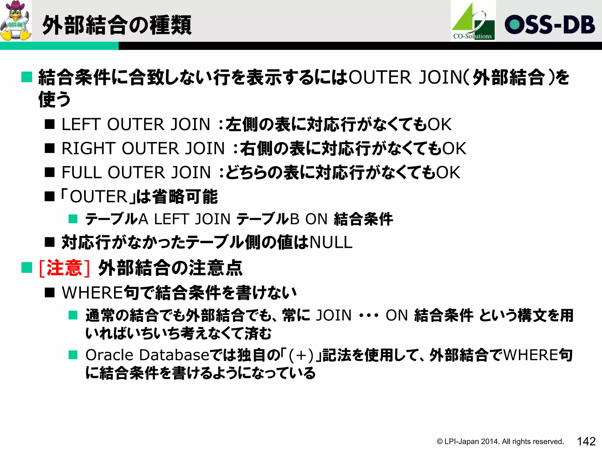 © LPI-Japan 2014. All rights reserved. 142
外部結合の種類
 結合条件に合致しない行を表示するにはOUTER JOIN（外部結合）を
使う
 LEFT OUTER JOIN ：左側の表に対応行がなくてもOK
 RIGHT OUTER JOIN ：右側の表に対応行がなくてもOK
 FULL OUTER JOIN ：どちらの表に対応行がなくてもOK
 「OUTER」は省略可能
 テーブルA LEFT JOIN テーブルB ON 結合条件
 対応行がなかったテーブル側の値はNULL
 [注意] 外部結合の注意点
 WHERE句で結合条件を書けない
 通常の結合でも外部結合でも、常に JOIN ・・・ ON 結合条件 という構文を用
いればいちいち考えなくて済む
 Oracle Databaseでは独自の「(+)」記法を使用して、外部結合でWHERE句
に結合条件を書けるようになっている
 