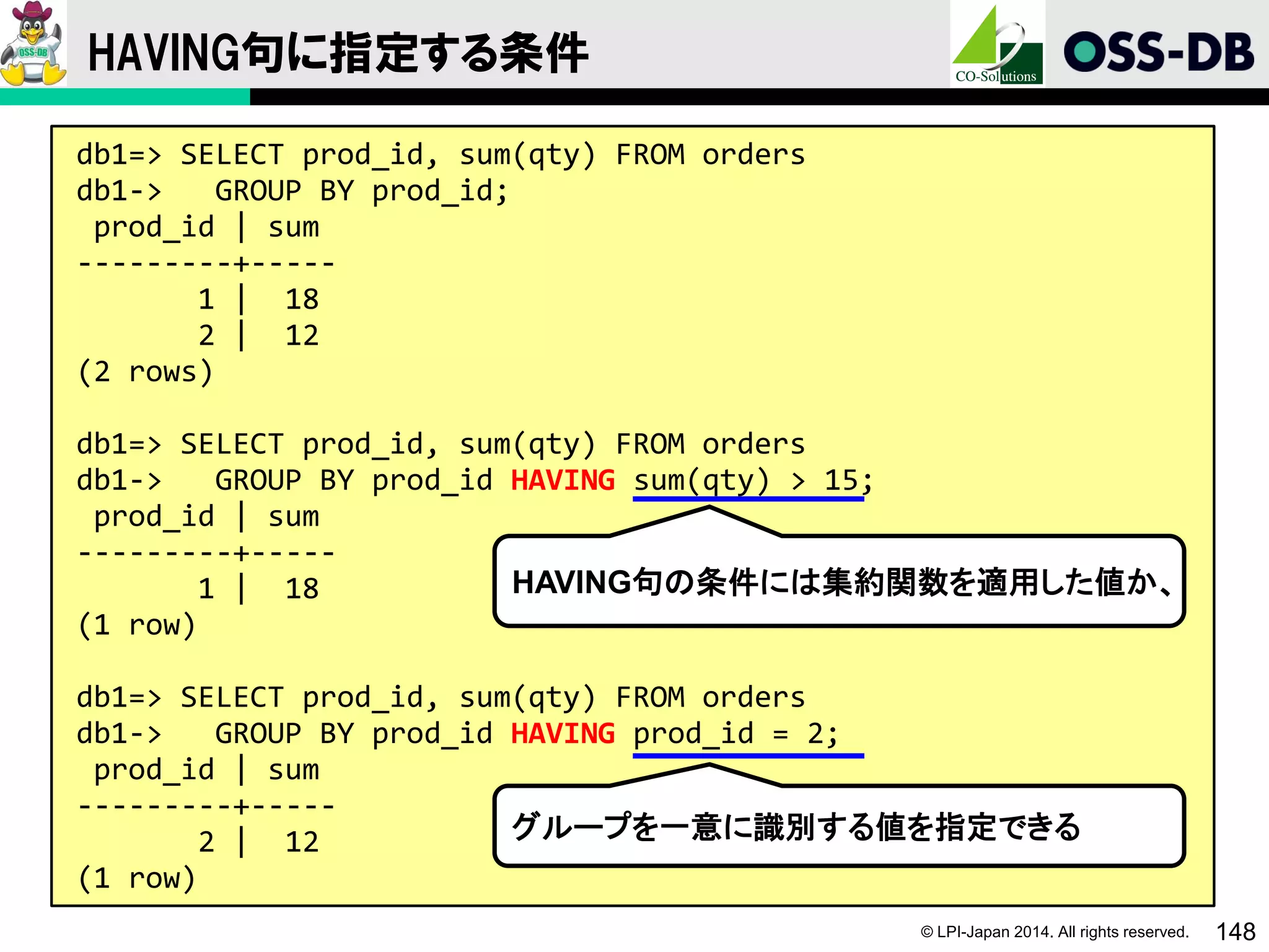 © LPI-Japan 2014. All rights reserved. 148
HAVING句に指定する条件
db1=> SELECT prod_id, sum(qty) FROM orders
db1-> GROUP BY prod_id;
prod_id | sum
---------+-----
1 | 18
2 | 12
(2 rows)
db1=> SELECT prod_id, sum(qty) FROM orders
db1-> GROUP BY prod_id HAVING sum(qty) > 15;
prod_id | sum
---------+-----
1 | 18
(1 row)
db1=> SELECT prod_id, sum(qty) FROM orders
db1-> GROUP BY prod_id HAVING prod_id = 2;
prod_id | sum
---------+-----
2 | 12
(1 row)
HAVING句の条件には集約関数を適用した値か、
グループを一意に識別する値を指定できる
 