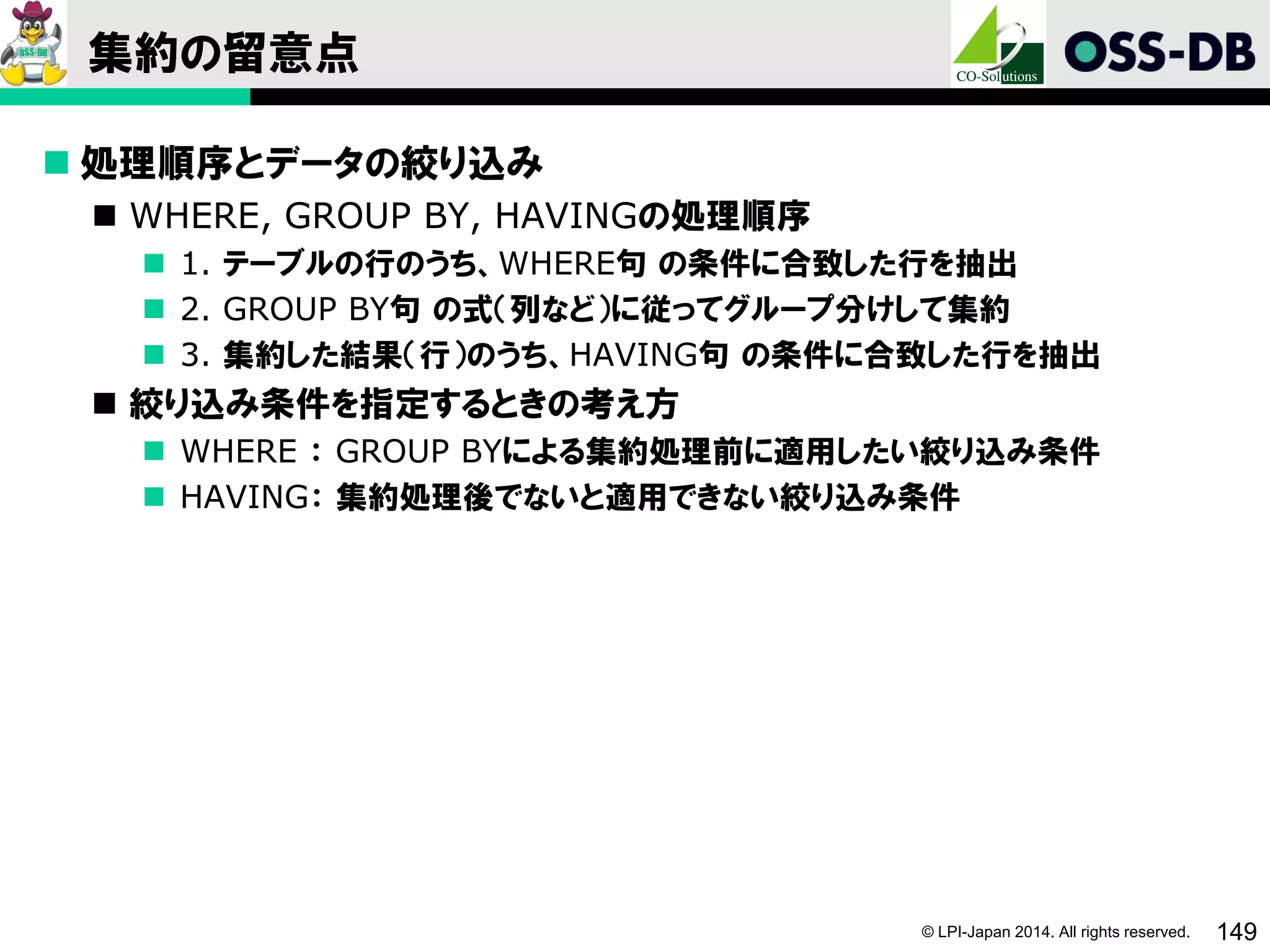 © LPI-Japan 2014. All rights reserved. 149
集約の留意点
 処理順序とデータの絞り込み
 WHERE, GROUP BY, HAVINGの処理順序
 1. テーブルの行のうち、WHERE句 の条件に合致した行を抽出
 2. GROUP BY句 の式（列など）に従ってグループ分けして集約
 3. 集約した結果（行）のうち、HAVING句 の条件に合致した行を抽出
 絞り込み条件を指定するときの考え方
 WHERE ： GROUP BYによる集約処理前に適用したい絞り込み条件
 HAVING： 集約処理後でないと適用できない絞り込み条件
 