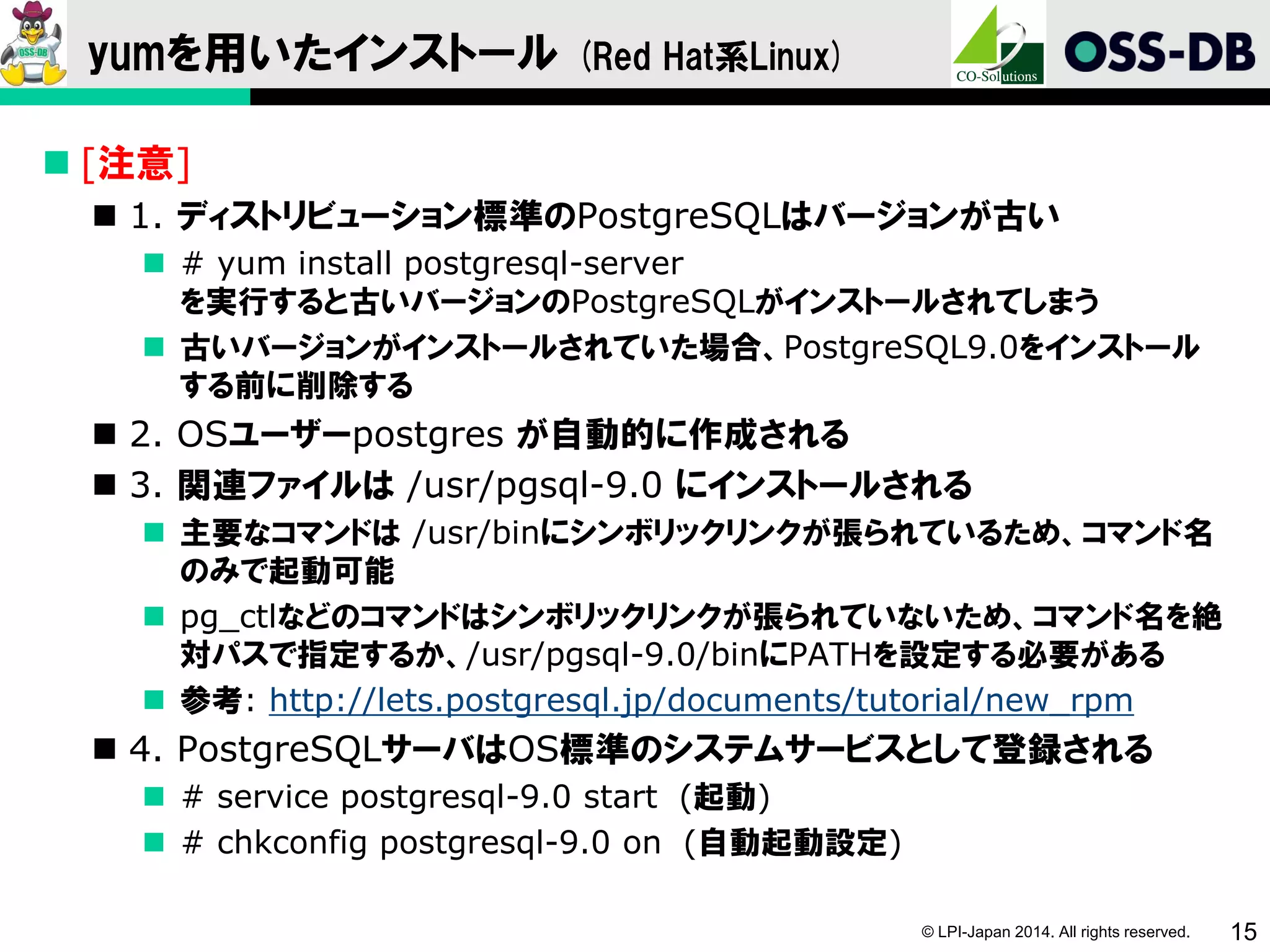 © LPI-Japan 2014. All rights reserved. 15
yumを用いたインストール (Red Hat系Linux)
 [注意]
 1. ディストリビューション標準のPostgreSQLはバージョンが古い
 # yum install postgresql-server
を実行すると古いバージョンのPostgreSQLがインストールされてしまう
 古いバージョンがインストールされていた場合、PostgreSQL9.0をインストール
する前に削除する
 2. OSユーザーpostgres が自動的に作成される
 3. 関連ファイルは /usr/pgsql-9.0 にインストールされる
 主要なコマンドは /usr/binにシンボリックリンクが張られているため、コマンド名
のみで起動可能
 pg_ctlなどのコマンドはシンボリックリンクが張られていないため、コマンド名を絶
対パスで指定するか、/usr/pgsql-9.0/binにPATHを設定する必要がある
 参考: http://lets.postgresql.jp/documents/tutorial/new_rpm
 4. PostgreSQLサーバはOS標準のシステムサービスとして登録される
 # service postgresql-9.0 start (起動)
 # chkconfig postgresql-9.0 on (自動起動設定)
 