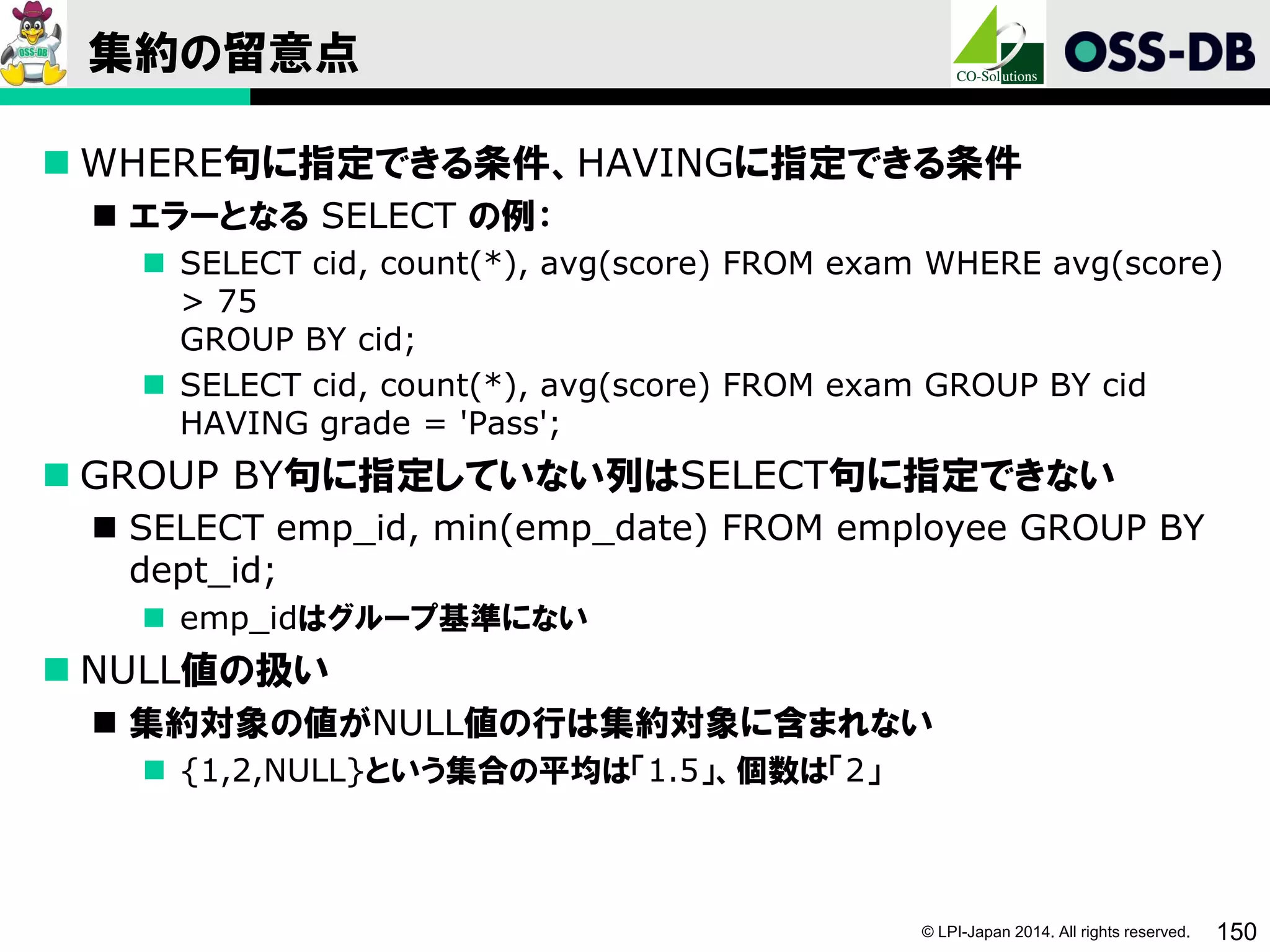 © LPI-Japan 2014. All rights reserved. 150
集約の留意点
 WHERE句に指定できる条件、HAVINGに指定できる条件
 エラーとなる SELECT の例：
 SELECT cid, count(*), avg(score) FROM exam WHERE avg(score)
> 75
GROUP BY cid;
 SELECT cid, count(*), avg(score) FROM exam GROUP BY cid
HAVING grade = 'Pass';
 GROUP BY句に指定していない列はSELECT句に指定できない
 SELECT emp_id, min(emp_date) FROM employee GROUP BY
dept_id;
 emp_idはグループ基準にない
 NULL値の扱い
 集約対象の値がNULL値の行は集約対象に含まれない
 {1,2,NULL}という集合の平均は「1.5」、個数は「2」
 